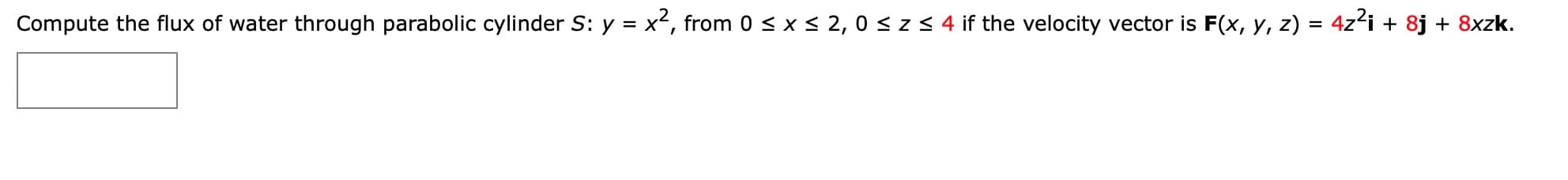 Compute the flux of water through parabolic cylinder S: y = x', from 0 < x < 2, 0 < z< 4 if the velocity vector is F(x, y, z) = 4z'i + 8j + 8xzk.
