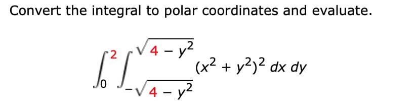 **Convert the integral to polar coordinates and evaluate.**

\[ \int_{0}^2 \int_{-\sqrt{4 - y^2}}^{\sqrt{4 - y^2}} (x^2 + y^2)^2 \, dx \, dy \]

When converting from Cartesian coordinates \((x, y)\) to polar coordinates \((r, \theta)\), use the transformations:

\[ x = r \cos \theta \]
\[ y = r \sin \theta \]
\[ dx \, dy = r \, dr \, d\theta \]

The given integral can be rewritten in polar coordinates. Evaluate the new integral by following these steps:

1. **Set up the new boundaries:**

The region of integration is a circle of radius 2 centered at the origin. So, the bounds for \(r\) and \(\theta\) are:
\[ 0 \le r \le 2 \]
\[ 0 \le \theta \le 2\pi \]

2. **Rewrite the integrand in polar coordinates:**

Since \(x^2 + y^2 = r^2\), the integrand \((x^2 + y^2)^2\) becomes \(r^4\).
    
3. **Update the integral in polar coordinates:**

\[ \int_{0}^{2\pi} \int_{0}^{2} (r^4) \cdot r \, dr \, d\theta \]

Simplify \(r^4 \cdot r\) to get \(r^5\):

\[ \int_{0}^{2\pi} \int_{0}^{2} r^5 \, dr \, d\theta \]

4. **Evaluate the inner integral:**

\[ \int_{0}^{2} r^5 \, dr \]
\[ = \left[ \frac{r^6}{6} \right]_{0}^{2} \]
\[ = \frac{2^6}{6} - \frac{0^6}{6} \]
\[ = \frac{64}{6} \]
\[ = \frac{32}{3} \]

5. **Evaluate the outer integral:**

\[ \int_{0}^{2\pi} \frac{32}{3} \, d\theta \]
\[ = \frac{32}{3} \left[ \