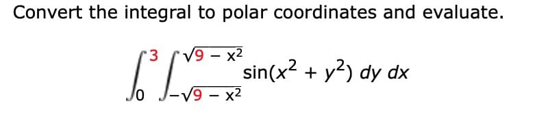 **Converting and Evaluating an Integral in Polar Coordinates**

Consider the integral:
\[ \int_{0}^{3} \int_{-\sqrt{9 - x^2}}^{\sqrt{9 - x^2}} \sin(x^2 + y^2) \, dy \, dx \]

To convert this integral to polar coordinates and subsequently evaluate it, follow these steps:

1. **Convert the Limits of Integration to Polar Coordinates**:
   - The given limits suggest a region bounded by a circle \( x^2 + y^2 = 9 \) and the vertical line \( x = 3 \).
   - The bounds for \( r \) (the radius in polar coordinates) will range from 0 to 3, as per the circle's radius within the first quarter circle and bounded by \( x = 3 \).
   - The bounds for \( \theta \) (the angle in polar coordinates) will range from 0 to \( \pi/2 \) to cover the first quadrant.

2. **Apply the Conversion**:
   - In polar coordinates, \( x = r \cos(\theta) \) and \( y = r \sin(\theta) \).
   - \( x^2 + y^2 = r^2 \).
   - The integral transforms to:
     \[
     \int_{0}^{\frac{\pi}{2}} \int_{0}^{3} \sin(r^2) r \, dr \, d\theta
     \]
   - Note: The extra \( r \) term comes from the Jacobian determinant when converting to polar coordinates.

3. **Evaluate the Integral**:
   - Integrate with respect to \( r \):
     \[
     \int_{0}^{3} \sin(r^2) r \, dr
     \]
   - Use the substitution \( u = r^2 \), hence \( du = 2r \, dr \) or \( \frac{1}{2} du = r \, dr \):
     \[
     \int_{0}^{9} \frac{1}{2} \sin(u) \, du = \frac{1}{2} \left[-\cos(u)\right]_{0}^{9} = \frac{1}{2} \left[-\cos(9) + 1 \right]
     \]
   - Evaluate the definite integral