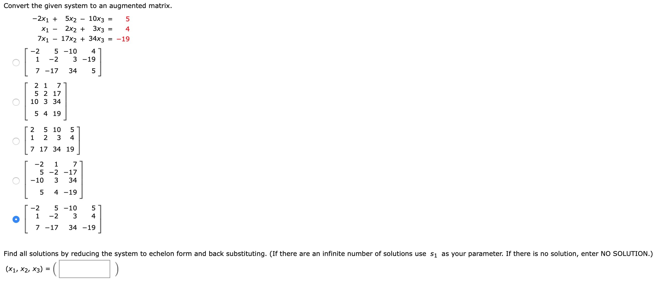 Convert the given system to an augmented matrix.
-2x1 + 5x2
2x2 +
10x3
X1
3x3
4
7×1
17x2 + 34x3
= -19
-2
5 -10
4
1
-2
3 -19
7 -17
34
2 1
7
5 2 17
10 3 34
5 4 19
5 10
5
2
3
4
7 17 34 19
-2
1
7
5 -2
-17
-10
34
4
-19
-2
5 -10
5
1
-2
4
7 -17
34 -19
Find all solutions by reducing the system to echelon form and back substituting. (If there are an infinite number of solutions use s1 as your parameter. If there is no solution, enter NO SOLUTION.
(X1, X2, X3) = (

