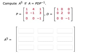 **Matrix Exponentiation Using Diagonalization**

In this example, we are asked to compute \( A^5 \) given that the matrix \( A \) can be expressed in the form \( A = PDP^{-1} \).

Here, we have:
\[ P = \begin{bmatrix} 1 & 4 & 1 \\ 0 & -1 & 3 \\ 0 & 0 & -1 \end{bmatrix} \]
\[ D = \begin{bmatrix} 1 & 0 & 0 \\ 0 & 2 & 0 \\ 0 & 0 & -1 \end{bmatrix} \]

**Matrix \( A^5 \)**

The power of matrix \( A \), specifically \( A^5 \), can be computed by using the property of diagonalization:
\[ A^5 = (PDP^{-1})^5 = PD^5P^{-1} \]

Here, \( D^5 \) involves raising the diagonal matrix \( D \) to the power of 5. Since \( D \) is diagonal, its powers can be computed by raising each of the diagonal elements to the power of 5:
\[ D^5 = \begin{bmatrix} 1^5 & 0 & 0 \\ 0 & 2^5 & 0 \\ 0 & 0 & (-1)^5 \end{bmatrix} = \begin{bmatrix} 1 & 0 & 0 \\ 0 & 32 & 0 \\ 0 & 0 & -1 \end{bmatrix} \]

The final expression for \( A^5 \) needs further computation as:
\[ A^5 = PD^5P^{-1} \]

**Diagram/Matrix Layout**

To compute \( A^5 \), you would need to perform matrix multiplication using the given \( P \) and \( D^5 \) matrices and also compute the inverse of \( P \). The result, \( A^5 \), is depicted as a blank 3x3 matrix ready to be filled out after completing the necessary calculations.