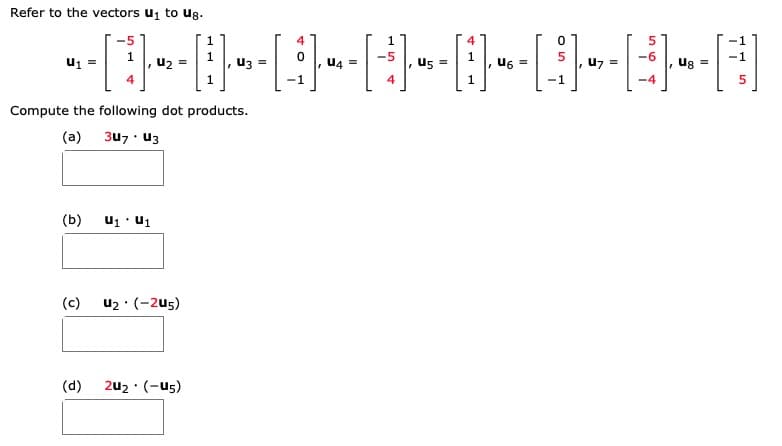 **Vectors and Dot Product Calculations**

Refer to the vectors \( \mathbf{u}_1 \) to \( \mathbf{u}_8 \).

\[
\mathbf{u}_1 = \begin{bmatrix} -5 \\ 1 \\ 4 \end{bmatrix}, \quad
\mathbf{u}_2 = \begin{bmatrix} 1 \\ 1 \\ 1 \end{bmatrix}, \quad
\mathbf{u}_3 = \begin{bmatrix} 4 \\ 0 \\ -1 \end{bmatrix}, \quad
\mathbf{u}_4 = \begin{bmatrix} 1 \\ -5 \\ 4 \end{bmatrix}
\]

\[
\mathbf{u}_5 = \begin{bmatrix} 4 \\ 1 \\ 1 \end{bmatrix}, \quad
\mathbf{u}_6 = \begin{bmatrix} 0 \\ 5 \\ -1 \end{bmatrix}, \quad
\mathbf{u}_7 = \begin{bmatrix} 5 \\ -6 \\ -4 \end{bmatrix}, \quad
\mathbf{u}_8 = \begin{bmatrix} -1 \\ -1 \\ 5 \end{bmatrix}
\]

Compute the following dot products:

(a) \( 3\mathbf{u}_7 \cdot \mathbf{u}_3 \)

(b) \( \mathbf{u}_1 \cdot \mathbf{u}_1 \)

(c) \( \mathbf{u}_2 \cdot (-2\mathbf{u}_5) \)

(d) \( 2\mathbf{u}_2 \cdot (-\mathbf{u}_5) \)