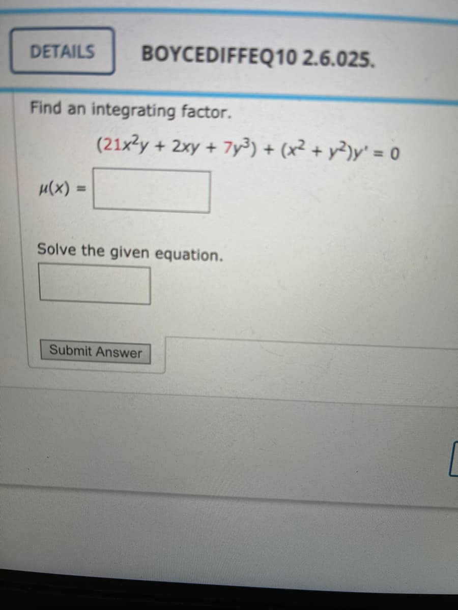 DETAILS
BOYCEDIFFEQ10 2.6.025.
Find an integrating factor.
(21x2y + 2xy+7y³) + (x² + y²)y' = o
u(x) =
%3D
Solve the given equation.
Submit Answer
