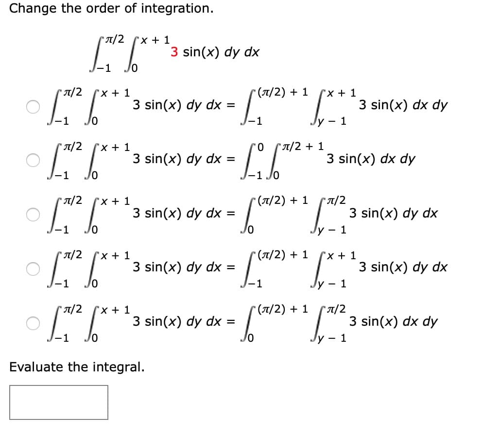 ### Change the Order of Integration

Consider the integral:

\[ \int_{-1}^{\pi/2} \int_{0}^{x + 1} 3 \sin(x) \, dy \, dx \]

Here are the options for changing the order of integration:

1. \[ \int_{-1}^{\pi/2 + 1} \int_{y - 1}^{x + 1} 3 \sin(x) \, dx \, dy \]
2. \[ \int_{-1}^{0} \int_{0}^{\pi/2 + 1} 3 \sin(x) \, dx \, dy \]
3. \[ \int_{( \pi/2 )}^{\pi/2 + 1} \int_{y - 1}^{3 \sin(x)} \, dx \, dy \]
4. \[ \int_{( \pi/2 )}^{0} \int_{x + 1}^{\pi/2 + 1} 3 \sin(x) \, dy \, dx \]
5. \[ \int_{0}^{\pi/2} \int_{y - 1}^{\pi/2} 3 \sin(x) \, dx \, dy \]

### Evaluate the Integral

\[ \boxed{} \]