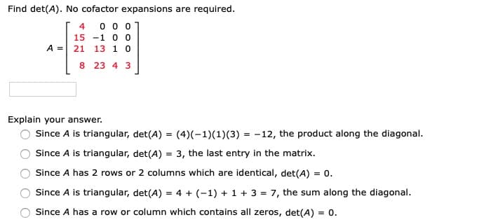 Find det(A). No cofactor expansions are required.
0 0 o
15 -1 0 0
A = 21 13 1 0
4
8 23 4 3
Explain your answer.
Since A is triangular, det(A) = (4)(-1)(1)(3) = -12, the product along the diagonal.
Since A is triangular, det(A) = 3, the last entry in the matrix.
Since A has 2 rows or 2 columns which are identical, det(A) = 0.
Since A is triangular, det(A) = 4 + (-1) + 1+ 3 = 7, the sum along the diagonal.
Since A has a row or column which contains all zeros, det(A) = 0.
