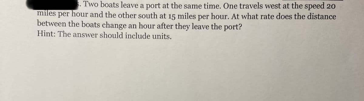 s. Two boats leave a port at the same time. One travels west at the speed 20
miles per hour and the other south at 15 miles per hour. At what rate does the distance
between the boats change an hour after they leave the port?
Hint: The answer should include units.
