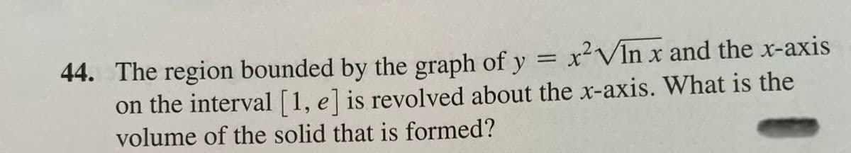 44. The region bounded by the graph of y = x²VIn x and the x-axis
on the interval [1, e] is revolved about the x-axis. What is the
volume of the solid that is formed?
