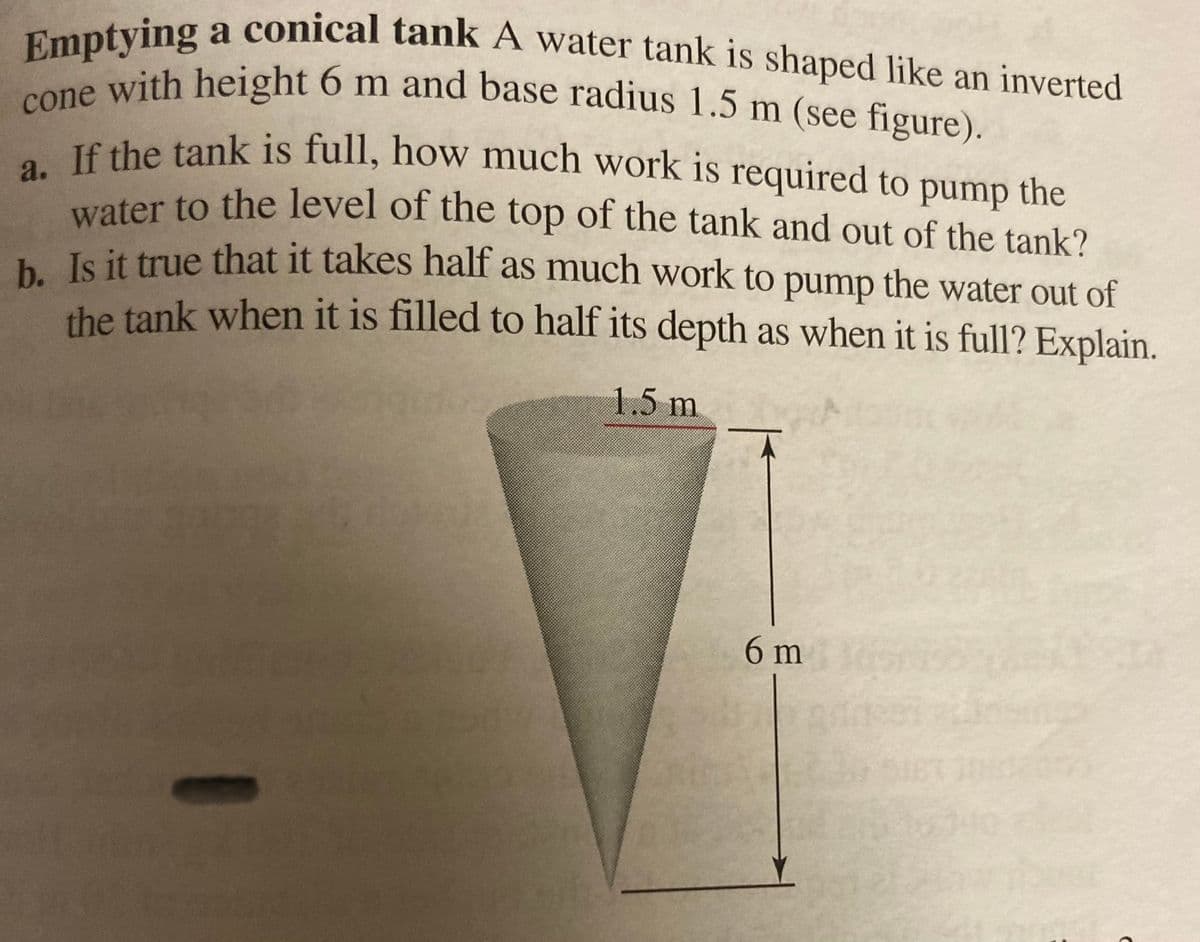 a. If the tank is full, how much work is 1
Emptying
one with height 6 m and base radius 1.5 m (see figure).
cone with height 6 m and base radius 1.5 m (see figure).
a conical tank A water tank is shaped like an inverted
TÊ the tank is full, how much work is required to pump the
water to the level of the top of the tank and out of the tank?
b.
Is it true that it takes half as much work to pump the water out of
the tank when it is filled to half its depth as when it is full? Explain.
1.5 m
6 m
