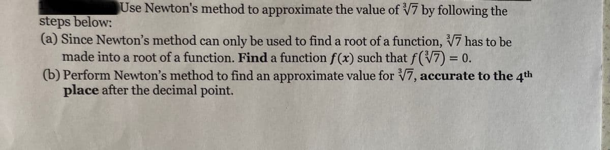 Use Newton's method to approximate the value of V7 by following the
steps below:
(a) Since Newton's method can only be used to find a root of a function, V7 has to be
made into a root of a function. Find a function f(x) such that f(V7) = 0.
(b) Perform Newton's method to find an approximate value for V7, accurate to the 4th
place after the decimal point.
