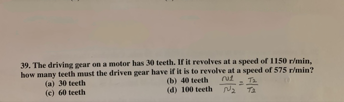 39. The driving gear on a motor has 30 teeth. If it revolves at a speed of 1150 r/min,
how many teeth must the driven gear have if it is to revolve at a speed of 575 r/min?
(b) 40 teeth
T2
(a) 30 teeth
(c) 60 teeth
(d) 100 teeth Nz
T2
