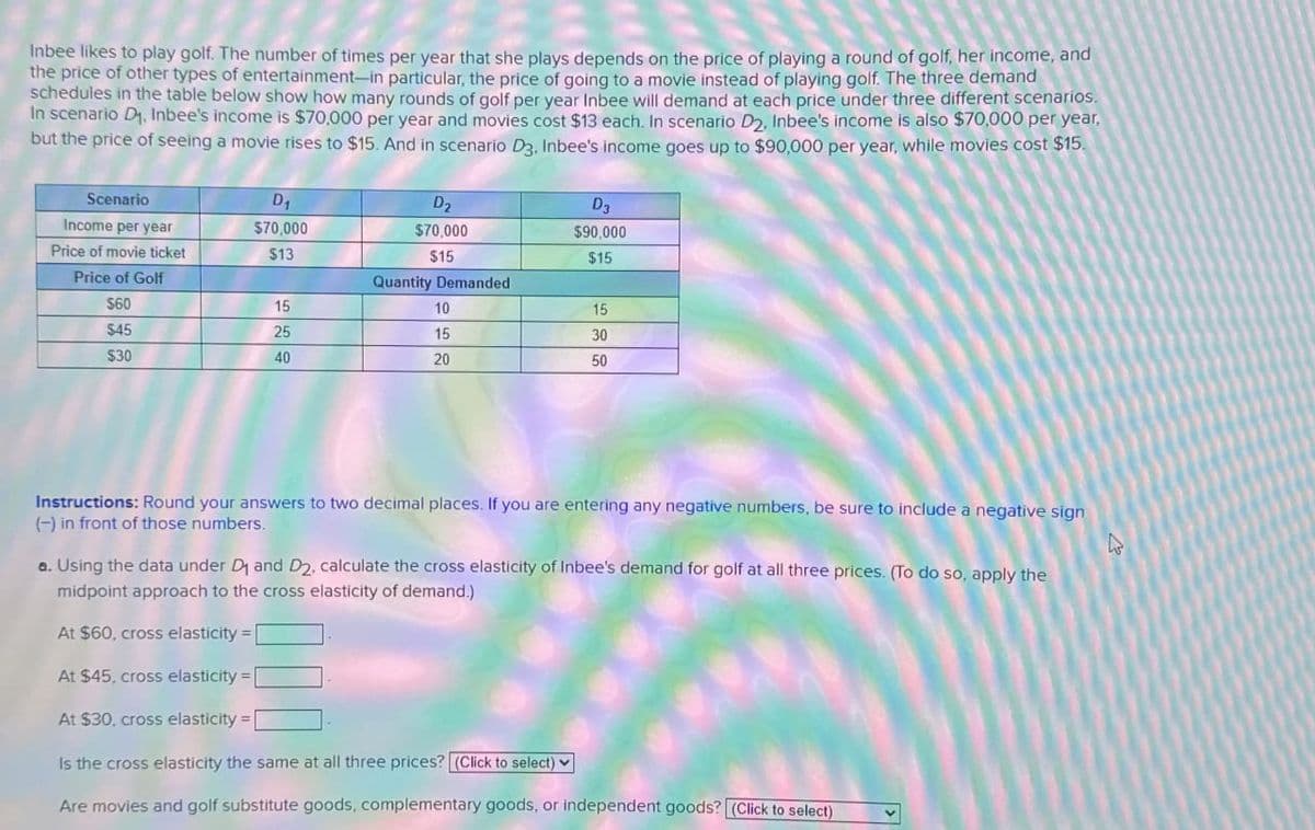 Inbee likes to play golf. The number of times per year that she plays depends on the price of playing a round of golf, her income, and
the price of other types of entertainment-in particular, the price of going to a movie instead of playing golf. The three demand
schedules in the table below show how many rounds of golf per year Inbee will demand at each price under three different scenarios.
In scenario D₁, Inbee's income is $70,000 per year and movies cost $13 each. In scenario D2, Inbee's income is also $70,000 per year,
but the price of seeing a movie rises to $15. And in scenario D3, Inbee's income goes up to $90,000 per year, while movies cost $15.
Scenario
D2
$70,000
D₂
$90,000
$15
Income per year
D₁
$70,000
Price of movie ticket
$13
$15
Price of Golf
Quantity Demanded
$60
15
10
15
$45
25
15
30
$30
40
20
50
Instructions: Round your answers to two decimal places. If you are entering any negative numbers, be sure to include a negative sign
(-) in front of those numbers.
a. Using the data under D1 and D2, calculate the cross elasticity of Inbee's demand for golf at all three prices. (To do so, apply the
midpoint approach to the cross elasticity of demand.)
At $60, cross elasticity=|
At $45, cross elasticity =
At $30, cross elasticity =|
Is the cross elasticity the same at all three prices? (Click to select)
Are movies and golf substitute goods, complementary goods, or independent goods? (Click to select)