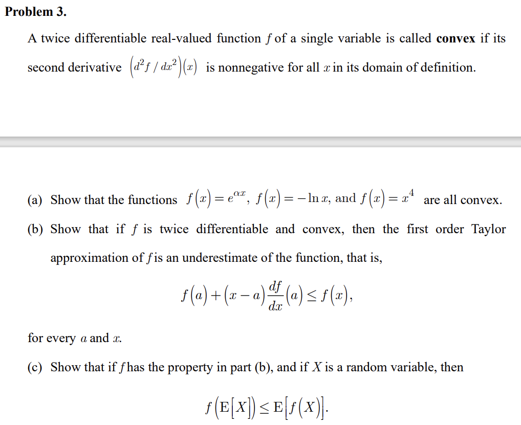 Problem 3.
A twice differentiable real-valued function f of a single variable is called convex if its
second derivative (d²f / dx²)(a) is nonnegative for all in its domain of definition.
(a) Show that the functions f(x)=eº, ƒ(x) = − lnx, and f(x) = x² are all convex.
(b) Show that if f is twice differentiable and convex, then the first order Taylor
approximation of fis an underestimate of the function, that is,
df
ƒ(a)+(x− a) ª (a) ≤ f(x),
dx
for every a and x.
(c) Show that if fhas the property in part (b), and if X is a random variable, then
ƒ(E[X]) ≤ E[ƒ(X)].