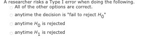 A researcher risks a Type I error when doing the following.
All of the other options are correct.
Ⓒanytime the decision is "fail to reject Ho"
Ⓒanytime Ho is rejected
anytime H₁ is rejected