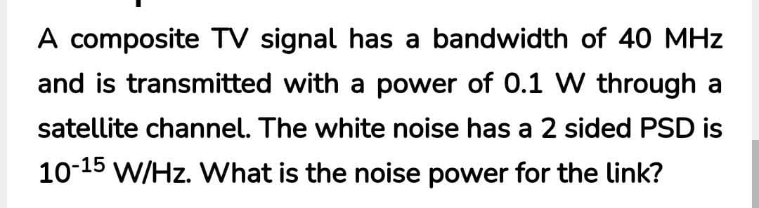 A composite TV signal has a bandwidth of 40 MHz
and is transmitted with a power of 0.1 W through a
satellite channel. The white noise has a 2 sided PSD is
10-15 W/Hz. What is the noise power for the link?