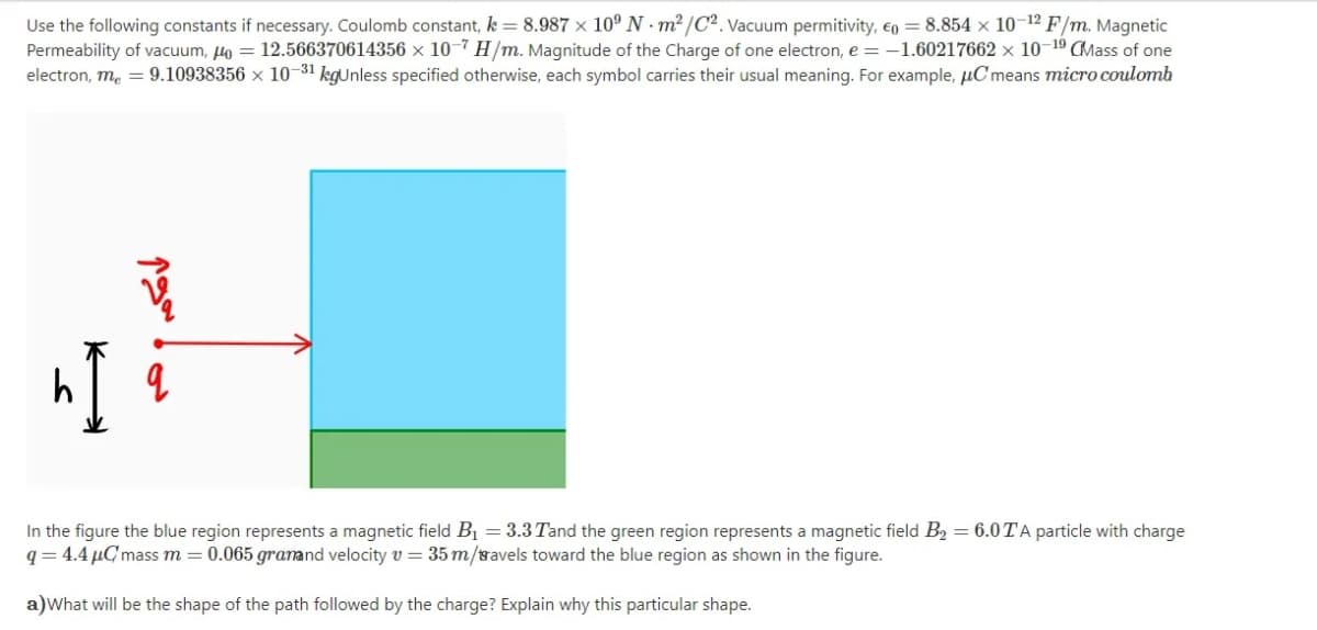 Use the following constants if necessary. Coulomb constant, k = 8.987 × 10° N · m² /C². Vacuum permitivity, €o = 8.854 × 10-12 F/m. Magnetic
Permeability of vacuum, lo = 12.566370614356 × 10-7 H/m. Magnitude of the Charge of one electron, e = -1.60217662 × 10-19 CMass of one
electron, me = 9.10938356 × 10-31 kgunless specified otherwise, each symbol carries their usual meaning. For example, µC means micro coulomb
In the figure the blue region represents a magnetic field B1 = 3.3 Tand the green region represents a magnetic field B2 = 6.0TA particle with charge
q = 4.4 µC mass m = 0.065 granand velocity v = 35 m/ravels toward the blue region as shown in the figure.
a)What will be the shape of the path followed by the charge? Explain why this particular shape.
