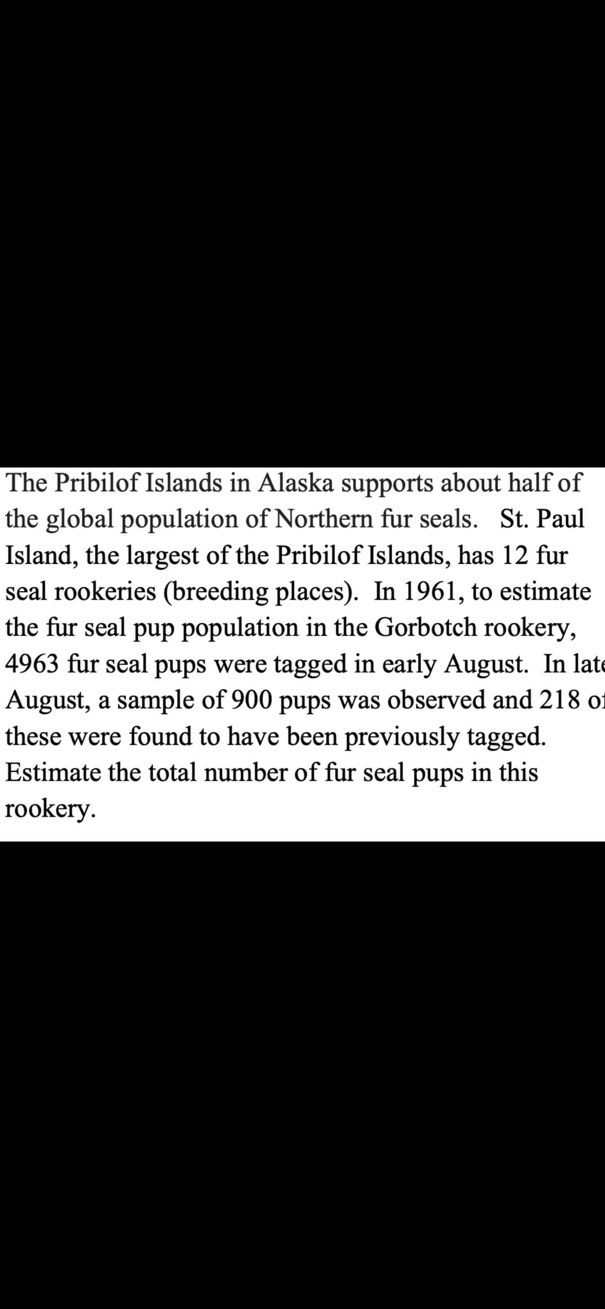 The Pribilof Islands in Alaska supports about half of
the global population of Northern fur seals. St. Paul
Island, the largest of the Pribilof Islands, has 12 fur
seal rookeries (breeding places). In 1961, to estimate
the fur seal pup population in the Gorbotch rookery,
4963 fur seal pups were tagged in early August. In late
August, a sample of 900 pups was observed and 218 of
these were found to have been previously tagged.
Estimate the total number of fur seal pups in this
rookery.
