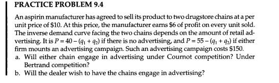 PRACTICE PROBLEM 9.4
An aspirin manufacturer has agreed to sell ts product to two drugstore chains at a per
unit price of $10. At this price, the manufacturer earns $6 of profit on every unit sold.
The inverse demand curve facing the two chains depends on the amount of retail ad-
vertising. It is P = 40 – (9, + 92) if there is no advertising, and P = 55– (41 + 92) if either
firm mounts an advertising campaign. Such an advertising campaign costs $150.
a. Will either chain engage in advertising under Cournot competition? Under
Bertrand competition?
b. Will the dealer wish to have the chains engage in advertising?
