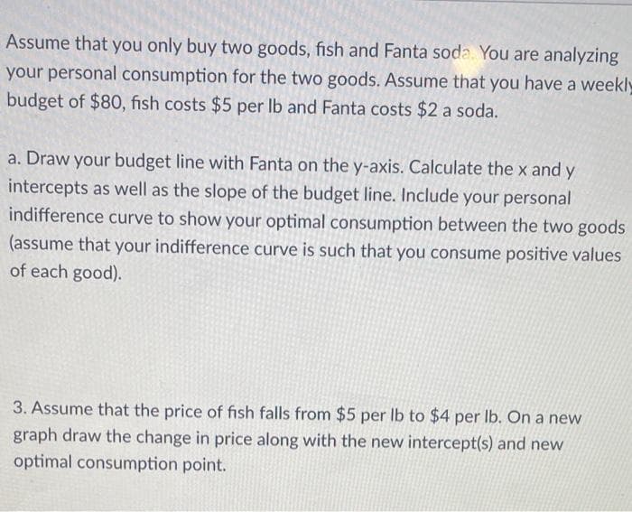 Assume that you only buy two goods, fish and Fanta soda. You are analyzing
your personal consumption for the two goods. Assume that you have a weekly
budget of $80, fish costs $5 per Ib and Fanta costs $2 a soda.
a. Draw your budget line with Fanta on the y-axis. Calculate the x and y
intercepts as well as the slope of the budget line. Include your personal
indifference curve to show your optimal consumption between the two goods
(assume that your indifference curve is such that you consume positive values
of each good).
3. Assume that the price of fish falls from $5 per Ib to $4 per Ib. On a new
graph draw the change in price along with the new intercept(s) and new
optimal consumption point.
