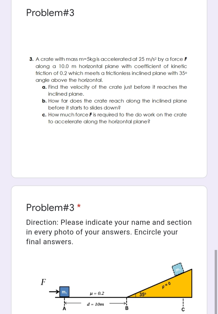 Problem#3
3. A crate with mass m=5kg is accelerated at 25 m/s² by a force F
along a 10.0 m horizontal plane with coefficient of kinetic
friction of 0.2 which meets a frictionless inclined plane with 35°
angle above the horizontal.
a. Find the velocity of the crate just before it reaches the
inclined plane.
b. How far does the crate reach along the inclined plane
before it starts to slides down?
c. How much force F is required to the do work on the crate
to accelerate along the horizontal plane?
Problem#3
Direction: Please indicate your name and section
in every photo of your answers. Encircle your
final answers.
F
p= 0
m,
H = 0.2
35°
d = 10m
A
B
----
