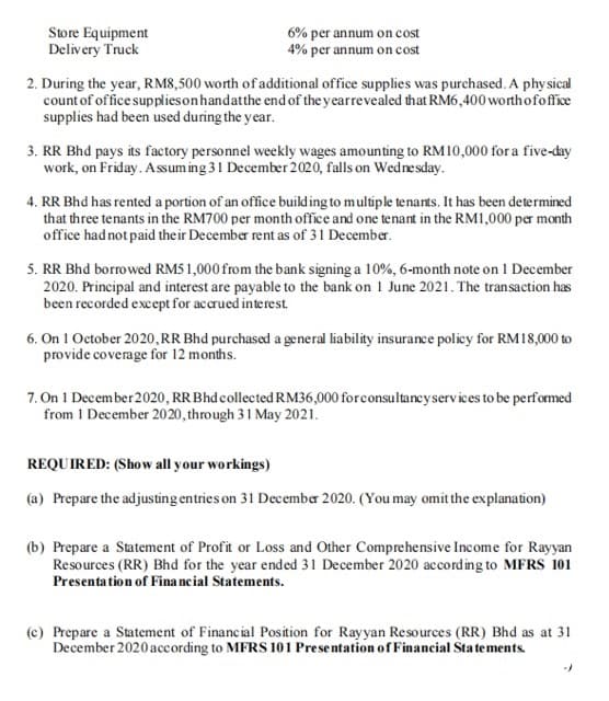 Store Equipment
Delivery Truck
6% per annum on cost
4% per annum on cost
2. During the year, RM8,500 worth of additional office supplies was purchased. A phy sical
count of office suppliesonhandatthe end of the yearrevealed that RM6,400 worthofoffice
supplies had been used during the year.
3. RR Bhd pays its factory personnel weekly wages amounting to RM10,000 for a five-day
work, on Friday. Assum ing 31 December 2020, falls on Wednesday.
4. RR Bhd has rented a portion of an office building to multiple tenants. It has been determined
that three tenants in the RM700 per month office and one tenant in the RM1,000 per month
office had not paid their December rent as of 31 December.
5. RR Bhd borrowed RM5 1,000 from the bank signing a 10%, 6-month note on 1 December
2020. Principal and interest are payable to the bank on 1 June 2021. The transaction has
been recorded except for accrued interest.
6. On 1 October 2020,RR Bhd purchased a general liability insurance policy for RM18,000 to
provide coverage for 12 months.
7. On 1 December 2020, RR Bhd collected RM36,000 forconsultancyservices to be performed
from 1 December 2020, through 31 May 2021.
REQUIRED: (Show all your workings)
(a) Prepare the adjusting entries on 31 December 2020. (You may omit the explanation)
(b) Prepare a Statement of Profit or Loss and Other Comprehensive Income for Rayyan
Resources (RR) Bhd for the year ended 31 December 2020 according to MFRS 101
Presenta tion of Fina neial Statements.
(c) Prepare a Statement of Financial Position for Rayyan Resources (RR) Bhd as at 31
December 2020 according to MFRS 101 Presentation of Financial Statements.
