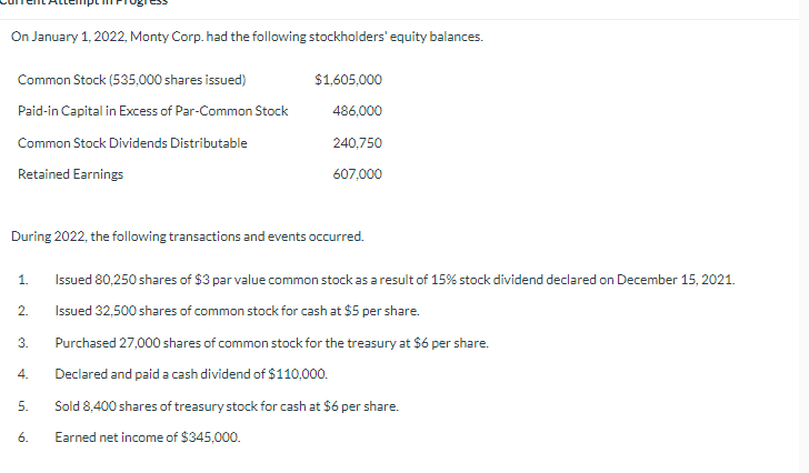 On January 1, 2022, Monty Corp. had the following stockholders' equity balances.
Common Stock (535,000 shares issued)
Paid-in Capital in Excess of Par-Common Stock
Common Stock Dividends Distributable
Retained Earnings
During 2022, the following transactions and events occurred.
1.
2.
3.
4.
5.
$1,605,000
486,000
240,750
607,000
6.
Issued 80,250 shares of $3 par value common stock as a result of 15% stock dividend declared on December 15, 2021.
Issued 32,500 shares of common stock for cash at $5 per share.
Purchased 27,000 shares of common stock for the treasury at $6 per share.
Declared and paid a cash dividend of $110,000.
Sold 8,400 shares of treasury stock for cash at $6 per share.
Earned net income of $345,000.