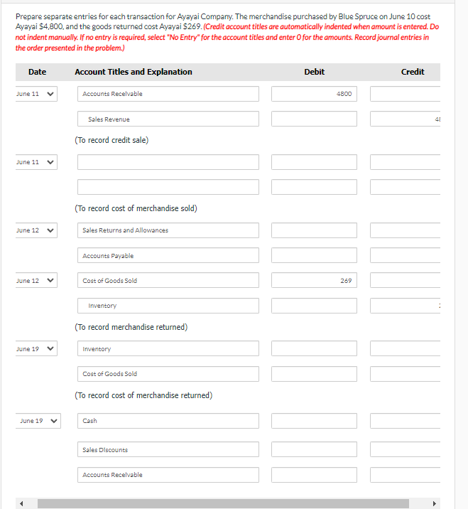 Prepare separate entries for each transaction for Ayayai Company. The merchandise purchased by Blue Spruce on June 10 cost
Ayayai $4,800, and the goods returned cost Ayayai $269. (Credit account titles are automatically indented when amount is entered. Do
not indent manually. If no entry is required, select "No Entry" for the account titles and enter O for the amounts. Record journal entries in
the order presented in the problem.)
Account Titles and Explanation
Date
June 11
June 11
June 12
June 12
June 19
June 19
Accounts Receivable
Sales Revenue
(To record credit sale)
(To record cost of merchandise sold)
Sales Returns and Allowances
Accounts Payable
Cost of Goods Sold
Inventory
(To record merchandise returned)
Inventory
Cost of Goods Sold
(To record cost of merchandise returned)
Cash
Sales Discounts
Accounts Receivable
Debit
4800
269
DUO
Credit
41