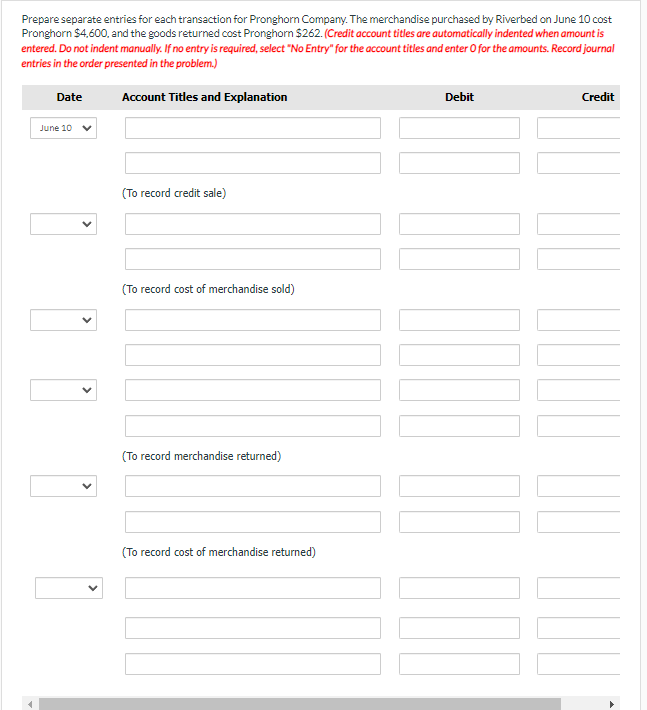 Prepare separate entries for each transaction for Pronghorn Company. The merchandise purchased by Riverbed on June 10 cost
Pronghorn $4,600, and the goods returned cost Pronghorn $262. (Credit account titles are automatically indented when amount is
entered. Do not indent manually. If no entry is required, select "No Entry" for the account titles and enter O for the amounts. Record journal
entries in the order presented in the problem.)
Account Titles and Explanation
Date
June 10
(To record credit sale)
(To record cost of merchandise sold)
(To record merchandise returned)
(To record cost of merchandise returned)
Debit
Credit