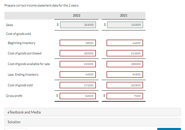 Prepare correct income statement data for the 2 years.
Sales
Cost of goods sold
Beginning inventory
Cost of goods purchased
Cost of goods available for sale
Less: Ending inventory
Cost of goods sold
Gross profit
eTextbook and Media
Solution
$
2022
253000
35000
180000
Noo
DODO
215000
44000
171000
$
82000
2021
210500
44000
214000
258000
54500
203500
7000