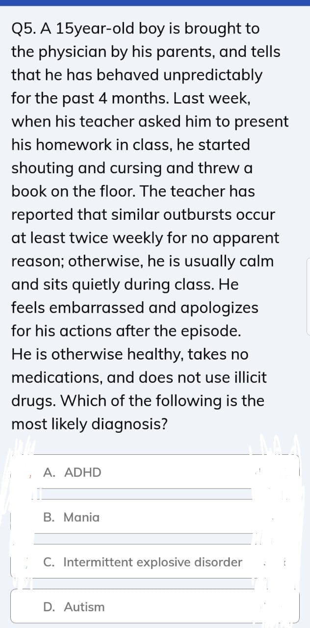 Q5. A 15year-old boy is brought to
the physician by his parents, and tells
that he has behaved unpredictably
for the past 4 months. Last week,
when his teacher asked him to present
his homework in class, he started
shouting and cursing and threw a
book on the floor. The teacher has
reported that similar outbursts occur
at least twice weekly for no apparent
reason; otherwise, he is usually calm
and sits quietly during class. He
feels embarrassed and apologizes
for his actions after the episode.
He is otherwise healthy, takes no
medications, and does not use illicit
drugs. Which of the following is the
most likely diagnosis?
A. ADHD
В. Mania
C. Intermittent explosive disorder
D. Autism
