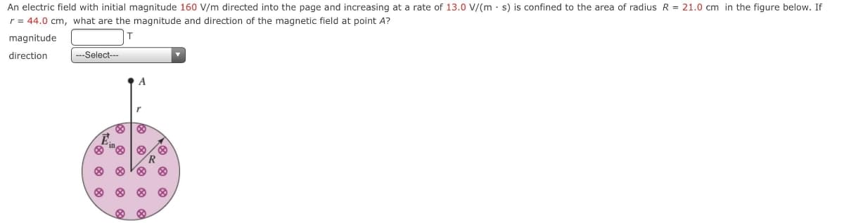 An electric field with initial magnitude 160 V/m directed into the page and increasing at a rate of 13.0 V/(m · s) is confined to the area of radius R = 21.0 cm in the figure below. If
r = 44.0 cm, what are the magnitude and direction of the magnetic field at point A?
magnitude
direction
|-Select--
