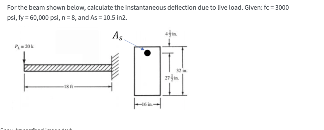 For the beam shown below, calculate the instantaneous deflection due to live load. Given: fc = 3000
psi, fy = 60,000 psi, n = 8, and As = 10.5 in2.
As
Pį = 20 k
32 in.
27 in.
18 ft
-16 in-
