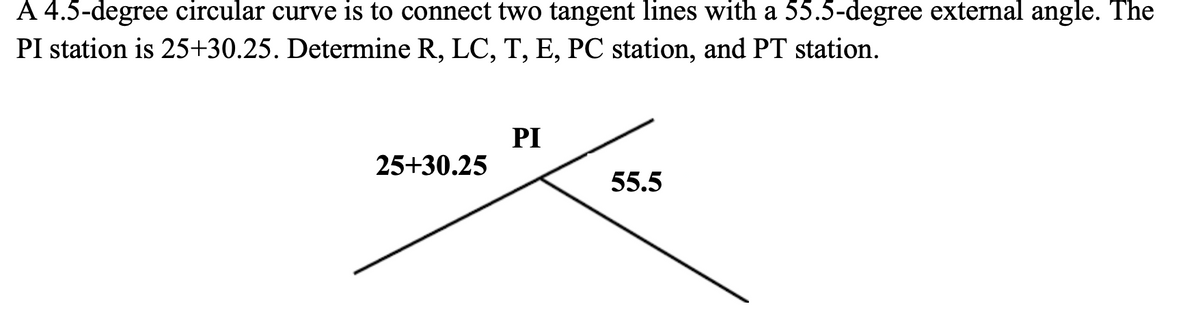 A 4.5-degree circular curve is to connect two tangent lines with a 55.5-degree external angle. The
PI station is 25+30.25. Determine R, LC, T, E, PC station, and PT station.
PI
25+30.25
55.5
