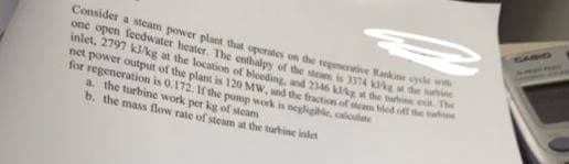 GABHO
Consider a steam power plant that operates on the repenertive Rankine cysle
one open feedwater heater. The enthalpy of the steam is 3374 Ag de
inlet, 2797 kJ/kg at the location of bloeding, nd 2346 the t e
net power output of the plant is 120 MW. und the fraction of stam ed
for regeneration is 0.172. Ir the pump work in neglighle, caloule
a. the turbine work per kg of steam
b. the mass flow rate of steam at the turbine inlet
