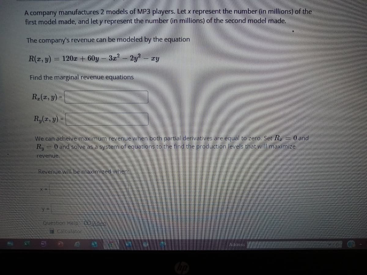 A company manufactures 2 models of MP3 players. Let x represent the number (in millions) of the
first model made, and let y represent the number (in millions) of the second model made.
The company's revenue can be modeled by the equation
R(x, y) 120x60y - 3x² – 2y² – xy
Find the marginal revenue equations
R₂(x, y) =
Ry(x, y)
We can acheive maximum
hen both partial derivatives are equal to zero. Set R, = 0 and
Ry = 0 and solve as a system of equations to the find the production levels that will maximize
revenue.
Revenue will be maximi
=
Question Help Video
Calculator
N
P
e
on
Address
