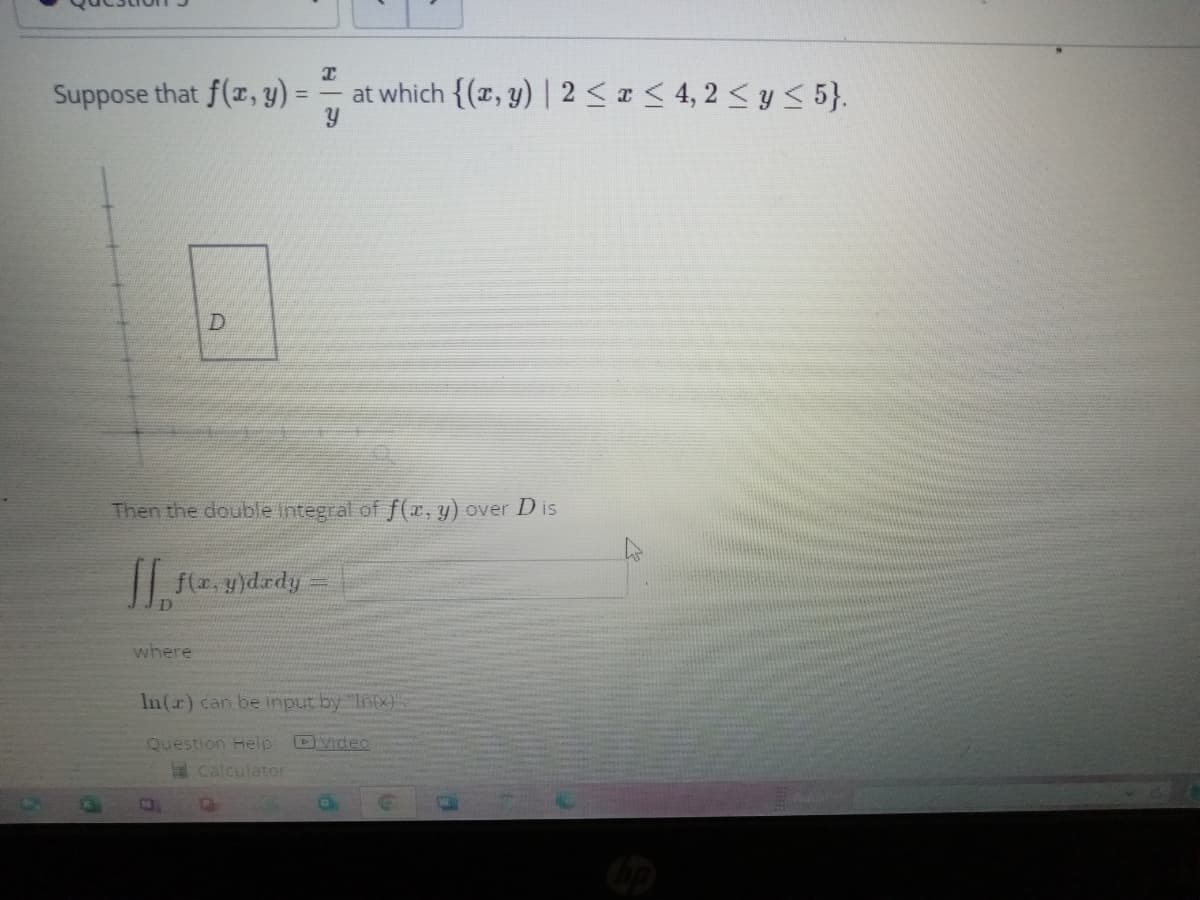 Suppose that f(x, y) =
where
D
Then the double integral of f(x, y) over Dis
[[ f(x, y)dady
Т
at which {(x, y) | 2 ≤ x ≤ 4,2 ≤ y ≤ 5}.
Y
N
In(r) can be input by "Intx)
Question Help: Video
Calculator
O