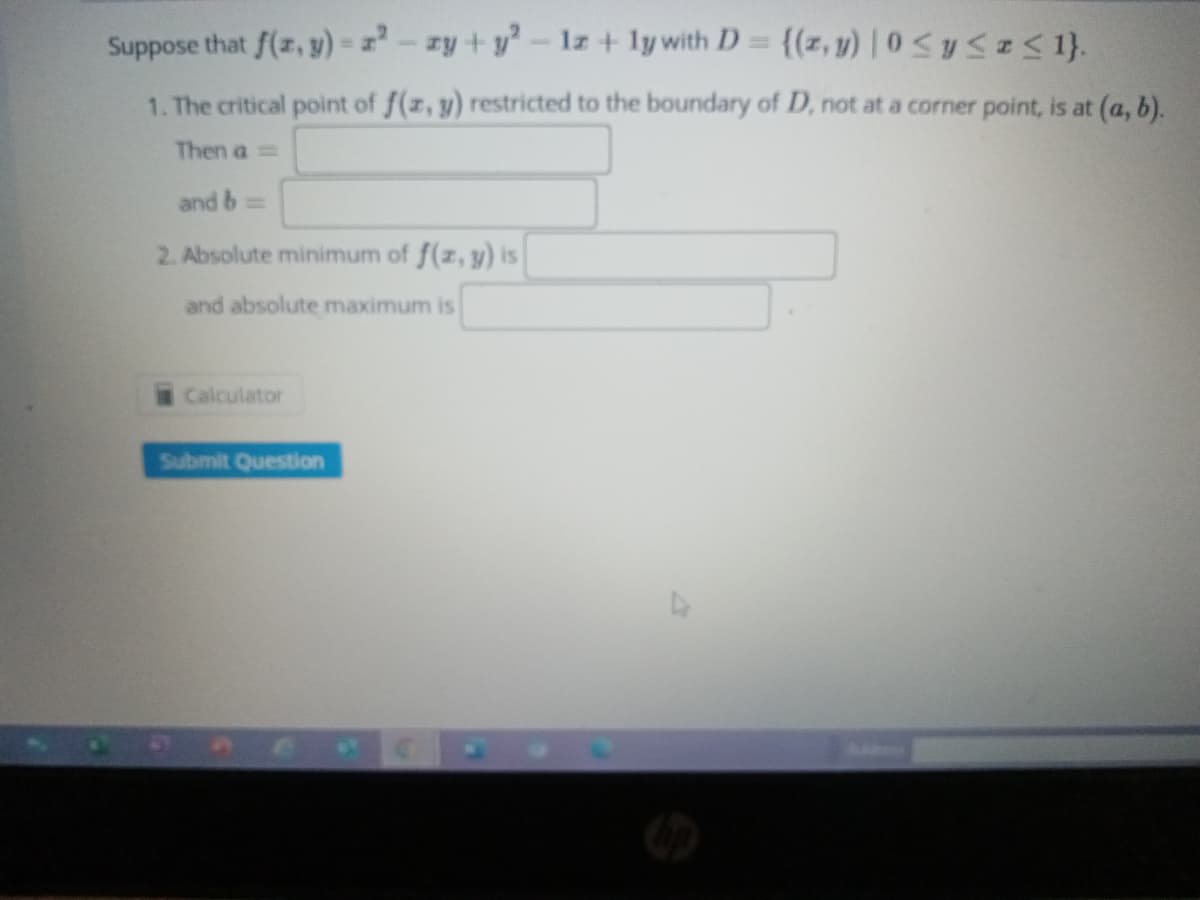 Suppose that f(x, y) = 2²-zy + y² - 1z+ly with D = {(z,y) |0 ≤ y ≤ x ≤ 1}.
1. The critical point of f(x, y) restricted to the boundary of D, not at a corner point, is at (a, b).
Then a =
and b==
2. Absolute minimum of f(x, y) is
and absolute maximum is
Calculator
Submit Question