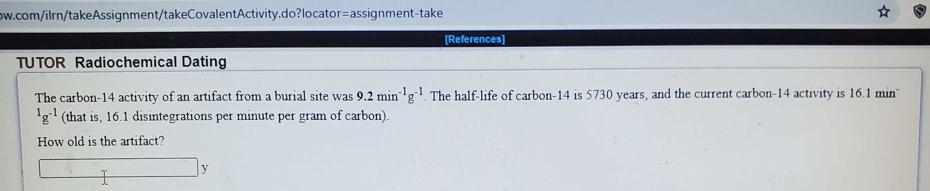 The carbon-14 activity of an artifact from a burial site was 9.2 min'gl. The half-life of carbon-14 is 5730 years, and the current carbon-14 activity is 16.1 min
1,-1
'g (that is, 16.1 disintegrations per minute per gram of carbon).
How old is the artifact?
