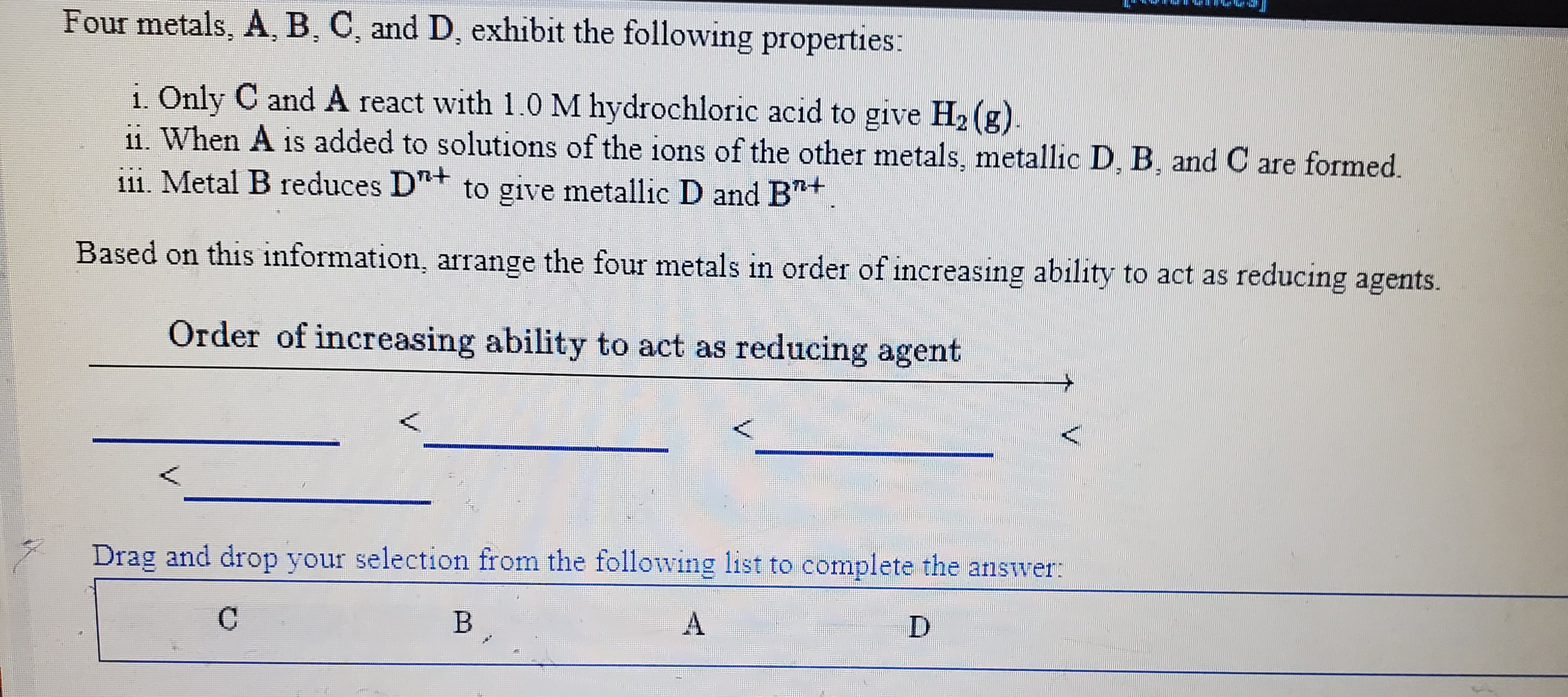 Four metals, A, B, C, and D, exhibit the following properties:
1. Only C and A react with 1.0 M hydrochloric acid to give H2 (g).
11. When A is added to solutions of the ions of the other metals, metallic D, B, and C are formed.
111. Metal B reduces D"+ to give metallic D and B+.
Based on this information, arrange the four metals in order of increasing ability to act as reducing agents.
111
Order of increasing ability to act as reducing agent
