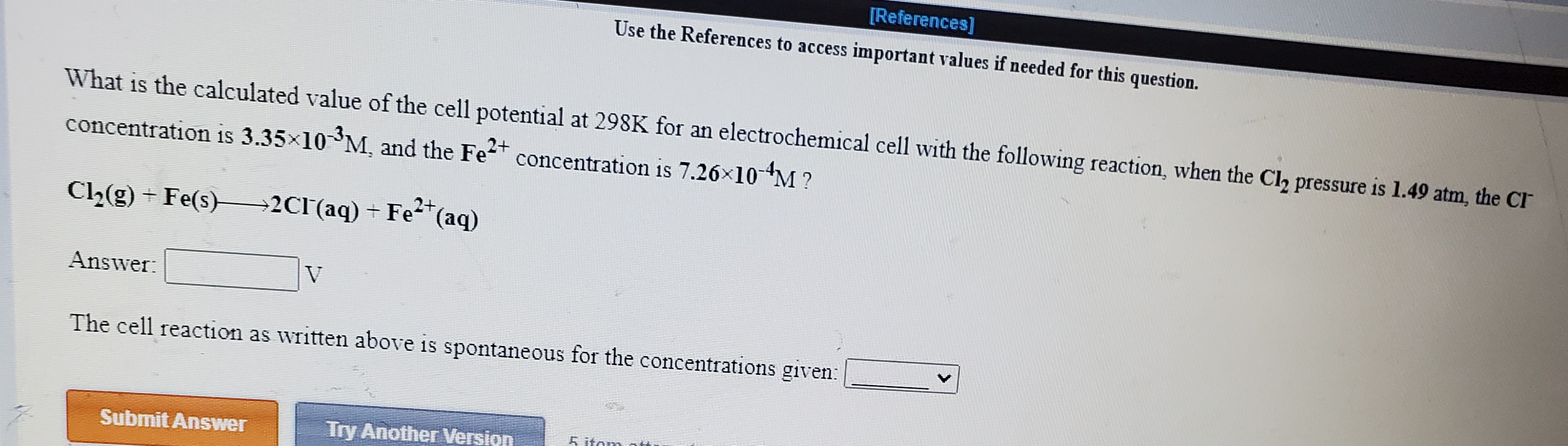 important values if needed for this question.
What is the calculated value of the cell potential at 298K for an electrochemical cell with the following reaction, when the Cl, pressure is 1.49 atm, the CI
concentration is 3.35x10 M, and the Fet
concentration is 7.26x10-M ?
C2(g) + Fe(s)→2CI(aq) + Fe*(aq)
Answer:
V
