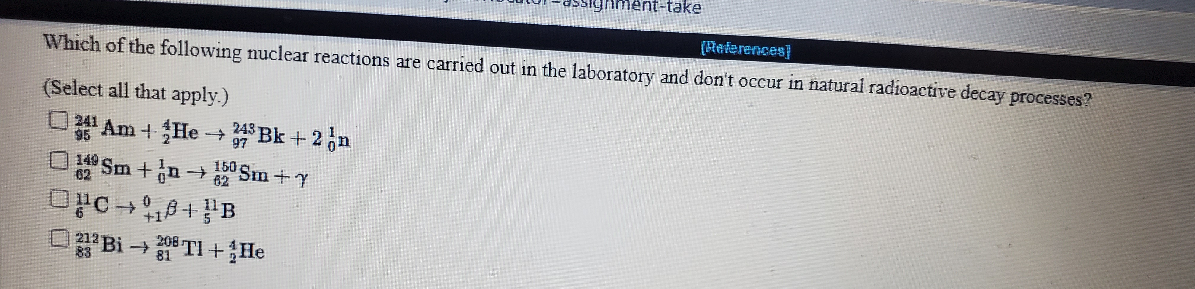 [References]
Which of the following nuclear reactions are carried out in the laboratory and don't occur in natural radioactive decay processes?
Select all that apply.)
O 241 Am+ He →
243 Bk +2n
95
97
4Sm +in→ 50 Sm + y
150 Sm +Y
62
62
212 Bi→
208 TI+He
