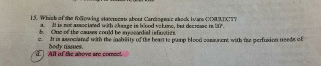 15. Which of the following statements about Cardiogenic shock is/are CORRECT?
It is not associated with change in blood volume, but decrease in BP.
b.
a.
One of the causes could be myocardial infarction
It is associated with the inability of the heart to pump blood consistent with the perfusion needs of
body tissues.
d. All of the above are correct.
C.
