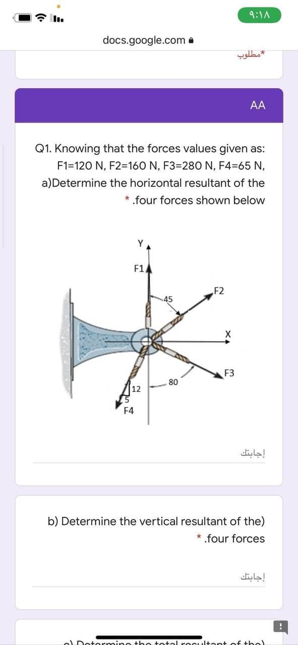 9:1A
docs.google.com a
مطلوب
AA
Q1. Knowing that the forces values given as:
F1=120 N, F2=160 N, F3=280 N, F4=65 N,
a)Determine the horizontal resultant of the
* .four forces shown below
Y
F1
F2
45
F3
80
12
F4
إجابتك
b) Determine the vertical resultant of the)
* .four forces
إجابتك
e Dotormine he totol recultant of tbel
