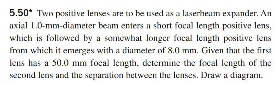 5.50* Two positive lenses are to be used as a laserbeam expander. An
axial 1.0-mm-diameter beam enters a short focal length positive lens,
which is followed by a somewhat longer focal length positive lens
from which it emerges with a diameter of 8.0 mm. Given that the first
lens has a 50.0 mm focal length, determine the focal length of the
second lens and the separation between the lenses. Draw a diagram.
