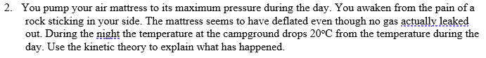 2. You pump your air mattress to its maximum pressure during the day. You awaken from the pain of a
rock sticking in your side. The mattress seems to have deflated even though no gas actually leaked
out. During the night the temperature at the campground drops 20°C from the temperature during the
day. Use the kinetic theory to explain what has happened.
