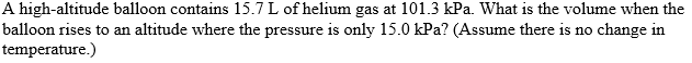 A high-altitude balloon contains 15.7 L of helium gas at 101.3 kPa. What is the volume when the
balloon rises to an altitude where the pressure is only 15.0 kPa? (Assume there is no change in
temperature.)
