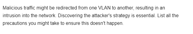 Malicious traffic might be redirected from one VLAN to another, resulting in an
intrusion into the network. Discovering the attacker's strategy is essential. List all the
precautions you might take to ensure this doesn't happen.