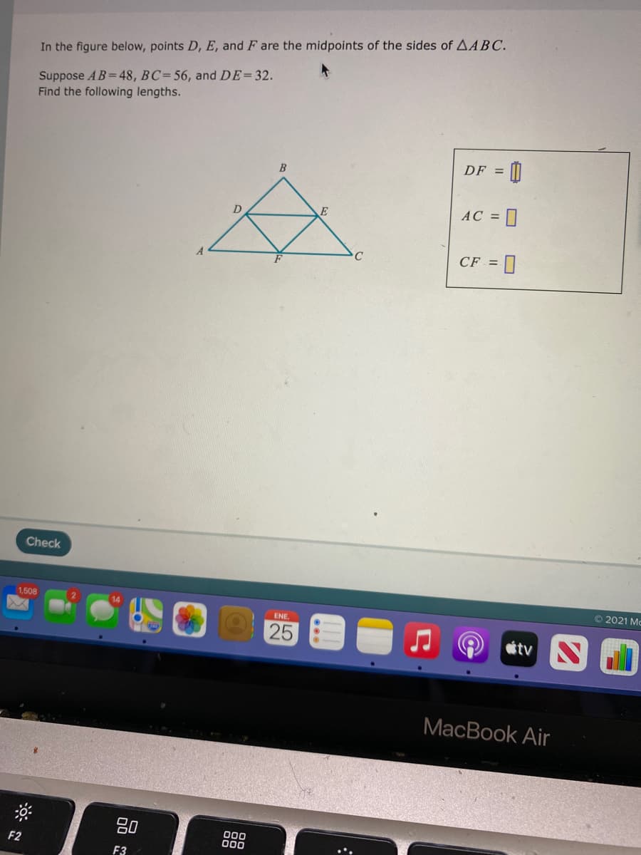 In the figure below, points D, E, and F are the midpoints of the sides of AABC.
Suppose AB= 48, BC= 56, and DE=32.
Find the following lengths.
DF =
AC =
D
C
CF = ]
Check
O 2021 Mc
1,508
14
ENE.
25
tv
MacBook Air
80
000
000
F2
F3
