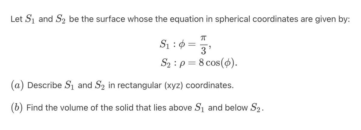 Let S₁ and S₂ be the surface whose the equation in spherical coordinates are given by:
π
S₁:0
3'
S₂ p = 8 cos(p).
-
(a) Describe S₁ and S₂ in rectangular (xyz) coordinates.
(b) Find the volume of the solid that lies above S₁ and below S₂.