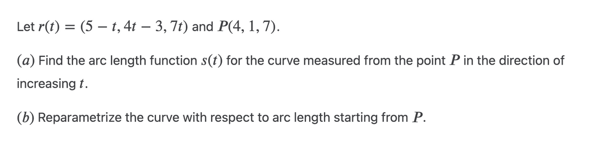 Let r(t) = (5 — t, 4t – 3, 7t) and P(4, 1, 7).
(a) Find the arc length function s(t) for the curve measured from the point P in the direction of
increasing t.
(b) Reparametrize the curve with respect to arc length starting from P.