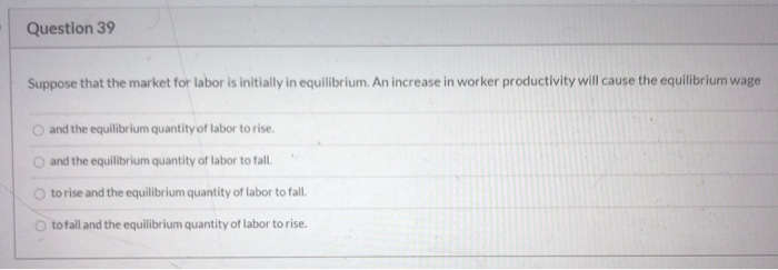 Question 39
Suppose that the market for labor is initially in equilibrium. An increase in worker productivity will cause the equilibrium wage
and the equilibrium quantity of labor to rise.
and the equilibrium quantity of labor to fall.
to rise and the equilibrium quantity of labor to fall.
to fall and the equilibrium quantity of labor to rise.